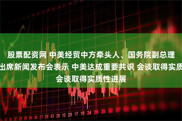 股票配资网 中美经贸中方牵头人、国务院副总理何立峰出席新闻发布会表示 中美达成重要共识 会谈取得实质性进展