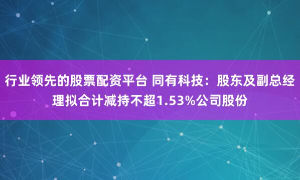 行业领先的股票配资平台 同有科技：股东及副总经理拟合计减持不超1.53%公司股份