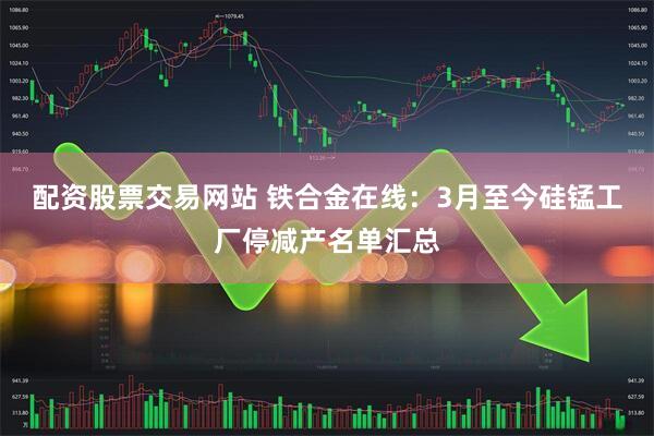 配资股票交易网站 铁合金在线：3月至今硅锰工厂停减产名单汇总