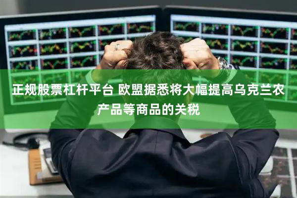 正规股票杠杆平台 欧盟据悉将大幅提高乌克兰农产品等商品的关税