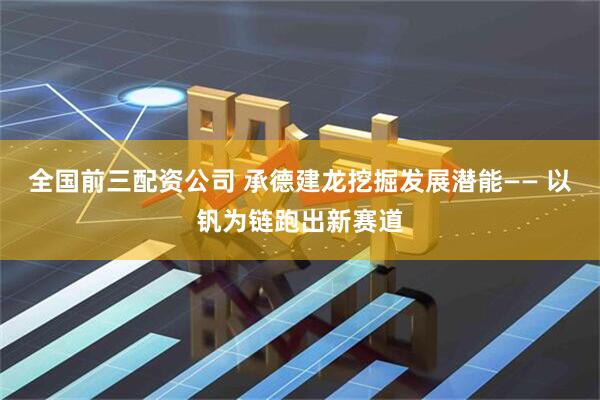 全国前三配资公司 承德建龙挖掘发展潜能—— 以钒为链跑出新赛道