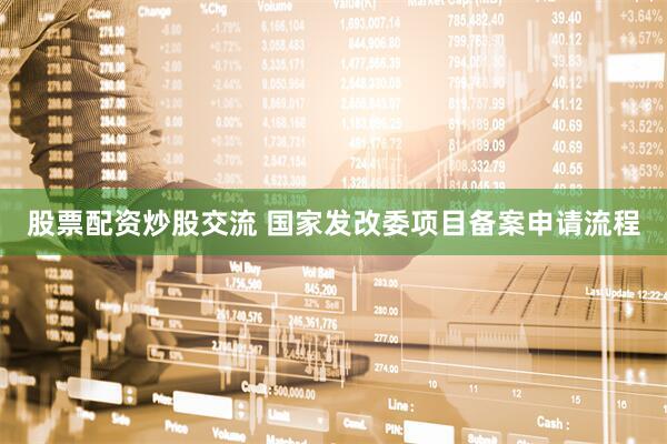 股票配资炒股交流 国家发改委项目备案申请流程