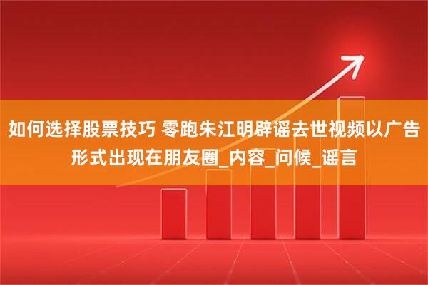 如何选择股票技巧 零跑朱江明辟谣去世视频以广告形式出现在朋友圈_内容_问候_谣言
