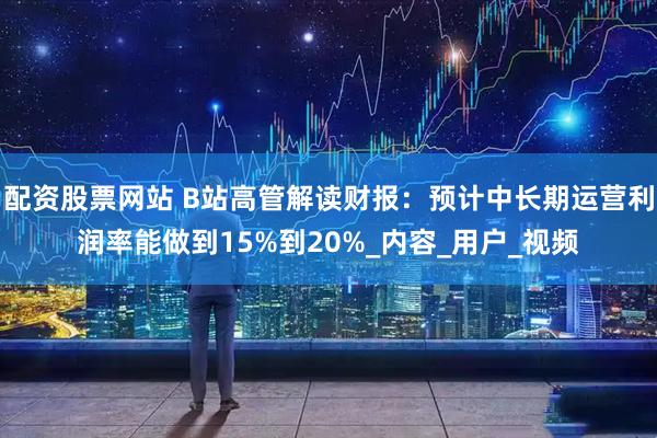 配资股票网站 B站高管解读财报：预计中长期运营利润率能做到15%到20%_内容_用户_视频