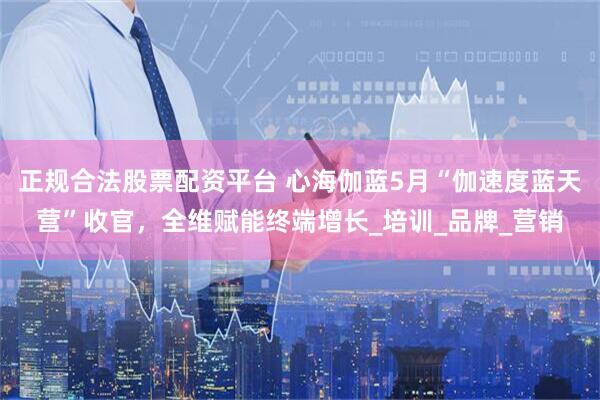 正规合法股票配资平台 心海伽蓝5月“伽速度蓝天营”收官，全维赋能终端增长_培训_品牌_营销
