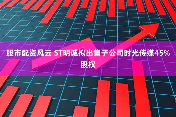 股市配资风云 ST明诚拟出售子公司时光传媒45%股权