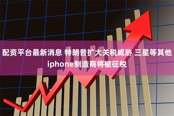 配资平台最新消息 特朗普扩大关税威胁 三星等其他iphone制造商将被征税
