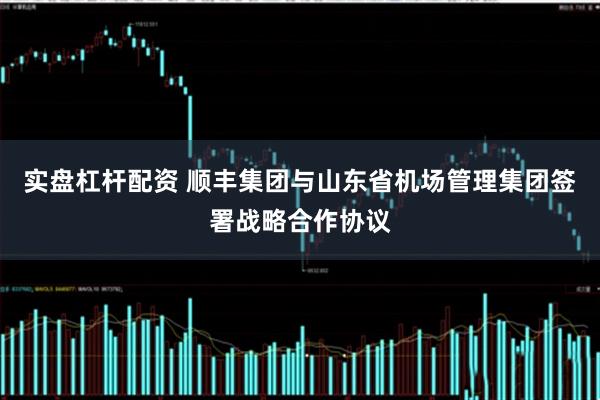 实盘杠杆配资 顺丰集团与山东省机场管理集团签署战略合作协议