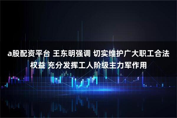 a股配资平台 王东明强调 切实维护广大职工合法权益 充分发挥工人阶级主力军作用