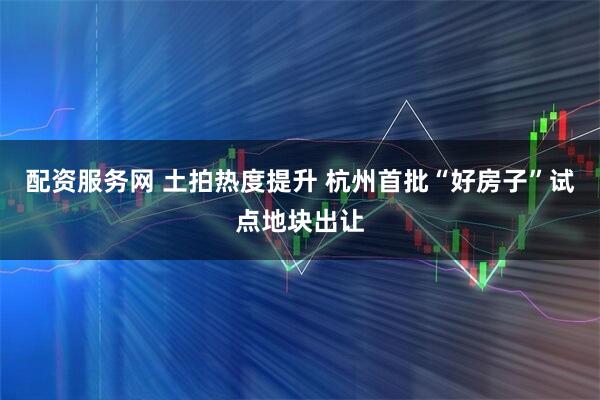 配资服务网 土拍热度提升 杭州首批“好房子”试点地块出让