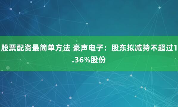 股票配资最简单方法 豪声电子：股东拟减持不超过1.36%股份