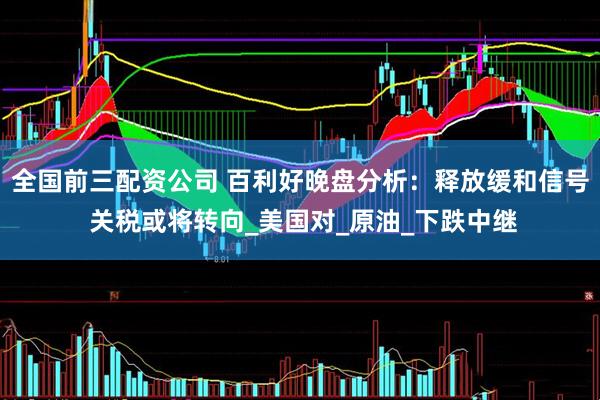 全国前三配资公司 百利好晚盘分析：释放缓和信号 关税或将转向_美国对_原油_下跌中继