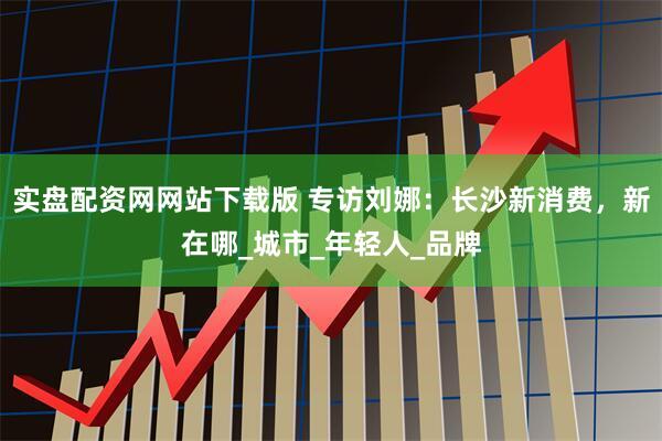 实盘配资网网站下载版 专访刘娜：长沙新消费，新在哪_城市_年轻人_品牌