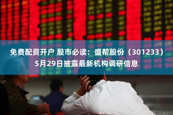 免费配资开户 股市必读：盛帮股份（301233）5月29日披露最新机构调研信息