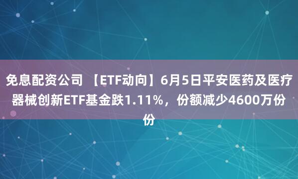 免息配资公司 【ETF动向】6月5日平安医药及医疗器械创新ETF基金跌1.11%，份额减少4600万份