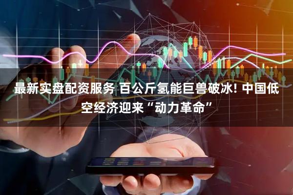 最新实盘配资服务 百公斤氢能巨兽破冰! 中国低空经济迎来“动力革命”