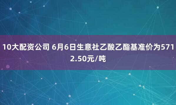 10大配资公司 6月6日生意社乙酸乙酯基准价为5712.50元/吨