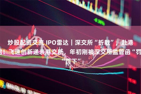 炒股配资交流 IPO雷达｜深交所“折戟”，赴港重启！飞速创新递表港交所，年初刚被深交所监管函“罚下”