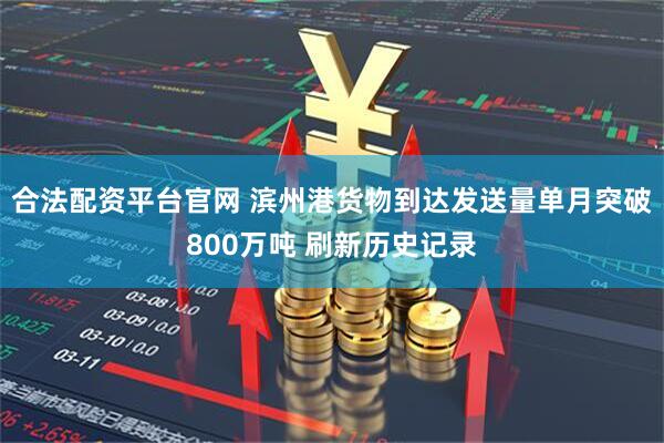 合法配资平台官网 滨州港货物到达发送量单月突破800万吨 刷新历史记录