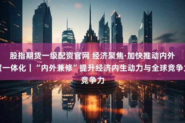 股指期货一级配资官网 经济聚焦·加快推动内外贸一体化｜“内外兼修”提升经济内生动力与全球竞争力