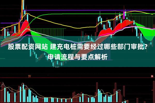 股票配资网站 建充电桩需要经过哪些部门审批？申请流程与要点解析