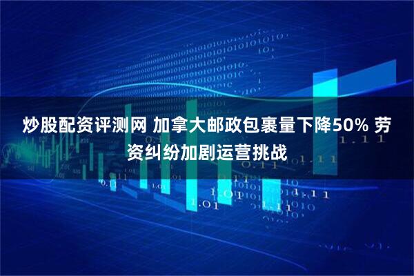 炒股配资评测网 加拿大邮政包裹量下降50% 劳资纠纷加剧运营挑战