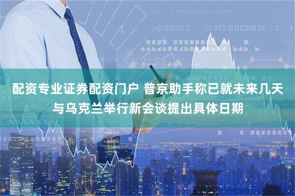 配资专业证券配资门户 普京助手称已就未来几天与乌克兰举行新会谈提出具体日期