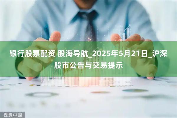 银行股票配资 股海导航_2025年5月21日_沪深股市公告与交易提示