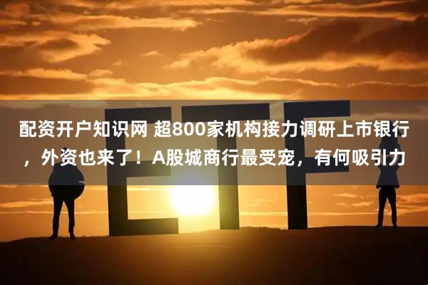 配资开户知识网 超800家机构接力调研上市银行，外资也来了！A股城商行最受宠，有何吸引力