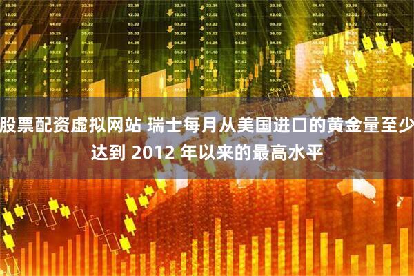 股票配资虚拟网站 瑞士每月从美国进口的黄金量至少达到 2012 年以来的最高水平