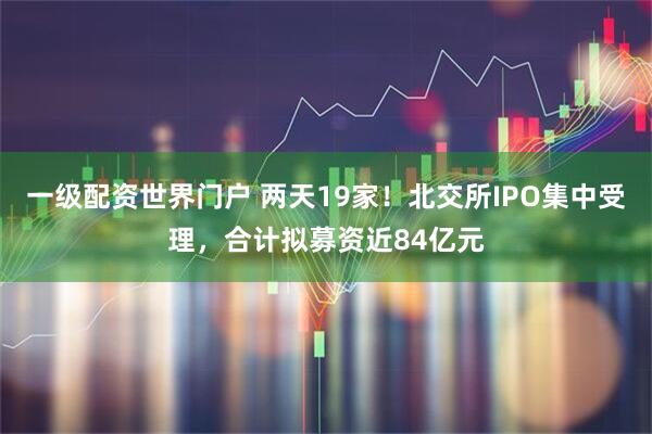 一级配资世界门户 两天19家！北交所IPO集中受理，合计拟募资近84亿元