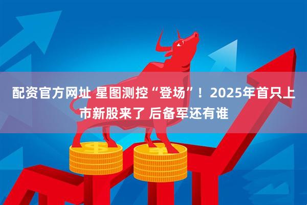 配资官方网址 星图测控“登场”！2025年首只上市新股来了 后备军还有谁