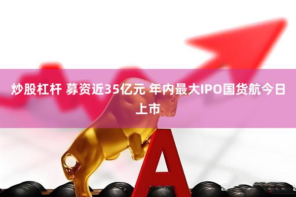 炒股杠杆 募资近35亿元 年内最大IPO国货航今日上市