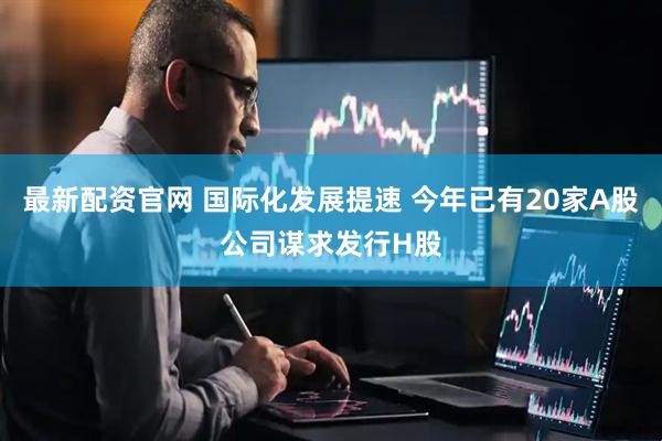 最新配资官网 国际化发展提速 今年已有20家A股公司谋求发行H股