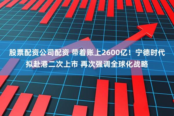 股票配资公司配资 带着账上2600亿！宁德时代拟赴港二次上市 再次强调全球化战略