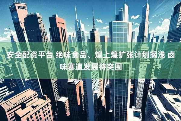 安全配资平台 绝味食品、煌上煌扩张计划搁浅 卤味赛道发展待突围