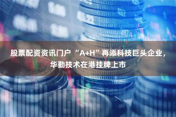股票配资资讯门户 “A+H”再添科技巨头企业，华勤技术在港挂牌上市