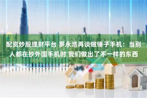 配资炒股理财平台 罗永浩再谈做锤子手机：当别人都在抄外国手机时 我们做出了不一样的东西