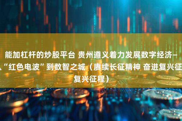 能加杠杆的炒股平台 贵州遵义着力发展数字经济——从“红色电波”到数智之城（赓续长征精神 奋进复兴征程）