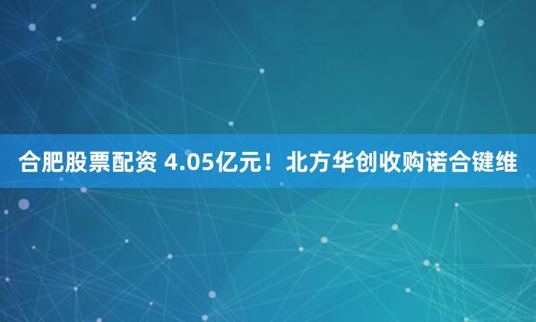 合肥股票配资 4.05亿元！北方华创收购诺合键维